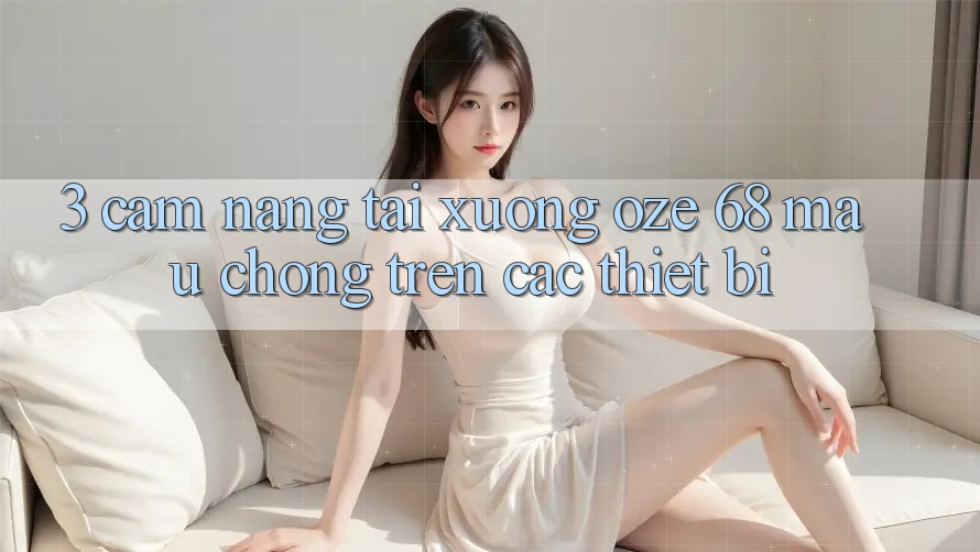 3. Cẩm nang Tải Xuống Oze 68 Mau Chóng Trên Các Thiết Bị