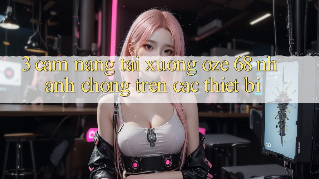 3. Cẩm nang Tải Xuống Oze 68 Nhanh Chóng Trên Các Thiết Bị