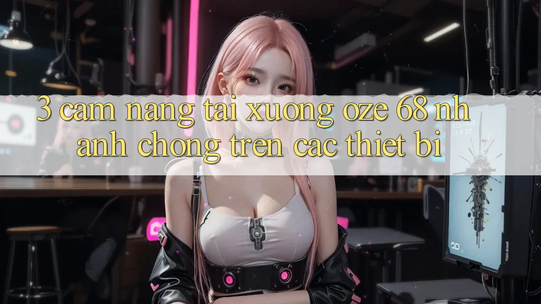 3. Cẩm nang Tải Xuống Oze 68 Nhanh Chóng Trên Các Thiết Bị