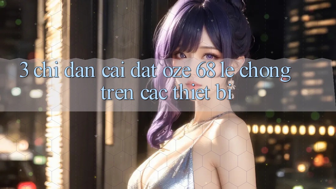 3. Chỉ dẫn Cài đặt Oze 68 Lẹ Chóng Trên Các Thiết Bị 3. Chỉ dẫn Cài đặt Oze 68 Lẹ Chóng Trên Các Thiết Bị