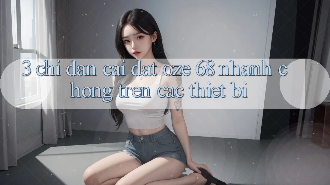 3. Chỉ dẫn Cài đặt Oze 68 Nhanh chóng Trên Các Thiết Bị 3. Chỉ dẫn Cài đặt Oze 68 Nhanh chóng Trên Các Thiết Bị