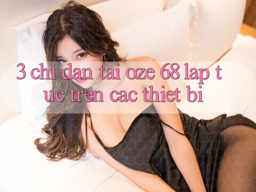 3. Chỉ dẫn Tải Oze 68 Lập tức Trên Các Thiết Bị 3. Chỉ dẫn Tải Oze 68 Lập tức Trên Các Thiết Bị