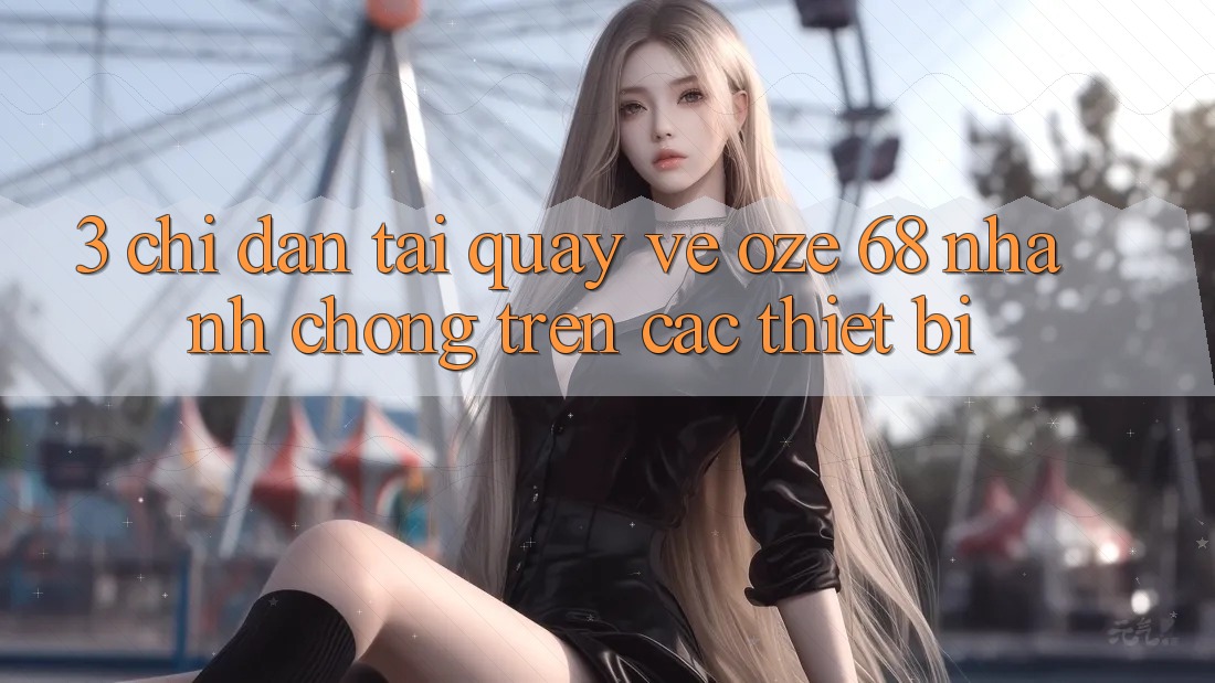 3. Chỉ dẫn Tải quay về Oze 68 Nhanh Chóng Trên Các Thiết Bị 3. Chỉ dẫn Tải quay về Oze 68 Nhanh Chóng Trên Các Thiết Bị
