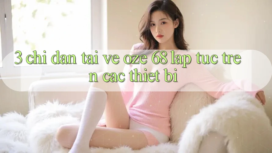 3. Chỉ dẫn Tải về Oze 68 Lập tức Trên Các Thiết Bị 3. Chỉ dẫn Tải về Oze 68 Lập tức Trên Các Thiết Bị