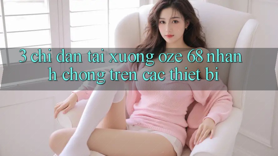 3. Chỉ dẫn Tải Xuống Oze 68 Nhanh Chóng Trên Các Thiết Bị 3. Chỉ dẫn Tải Xuống Oze 68 Nhanh Chóng Trên Các Thiết Bị