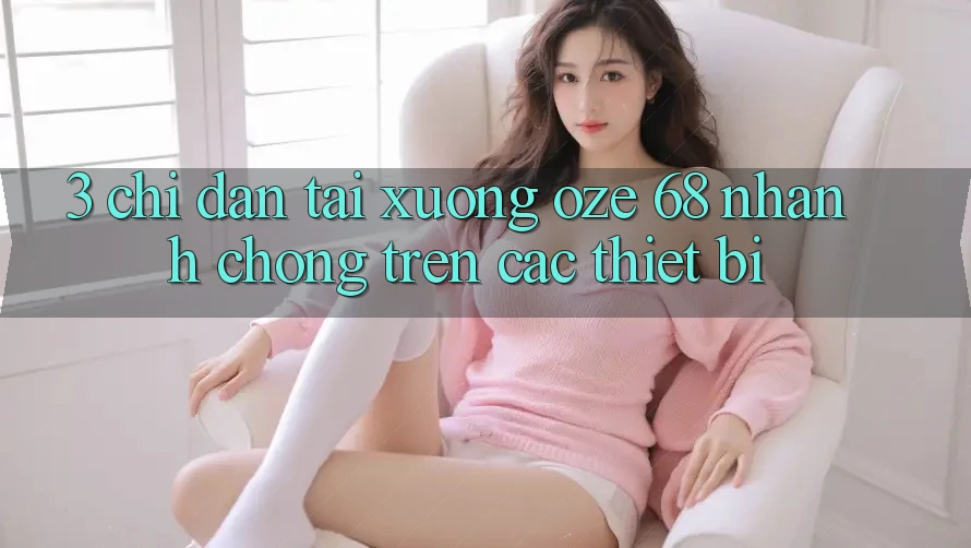 3. Chỉ dẫn Tải Xuống Oze 68 Nhanh Chóng Trên Các Thiết Bị 3. Chỉ dẫn Tải Xuống Oze 68 Nhanh Chóng Trên Các Thiết Bị