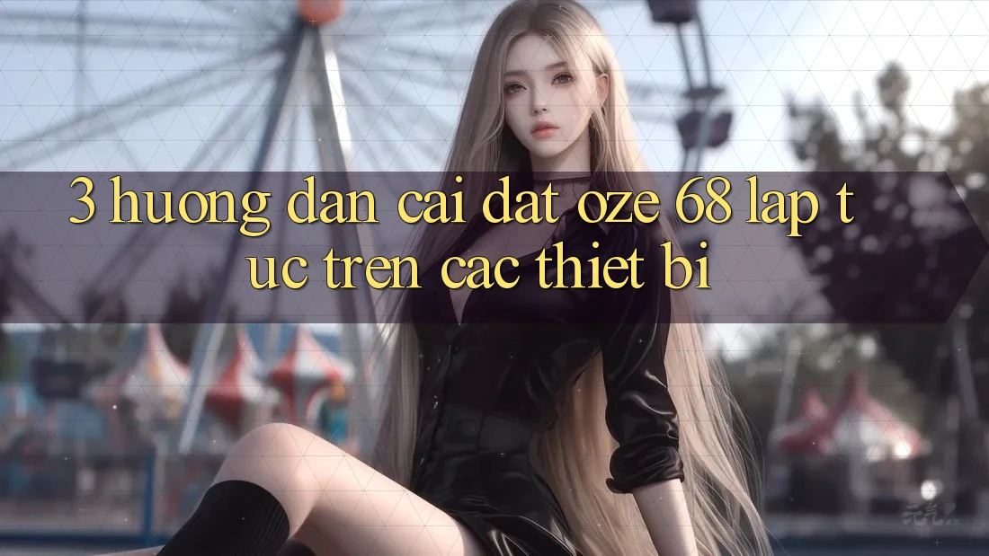 3. Hướng Dẫn Cài đặt Oze 68 Lập tức Trên Các Thiết Bị 3. Hướng Dẫn Cài đặt Oze 68 Lập tức Trên Các Thiết Bị