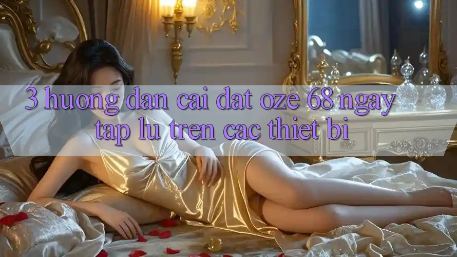 3. Hướng Dẫn Cài đặt Oze 68 Ngay tắp lự Trên Các Thiết Bị 3. Hướng Dẫn Cài đặt Oze 68 Ngay tắp lự Trên Các Thiết Bị