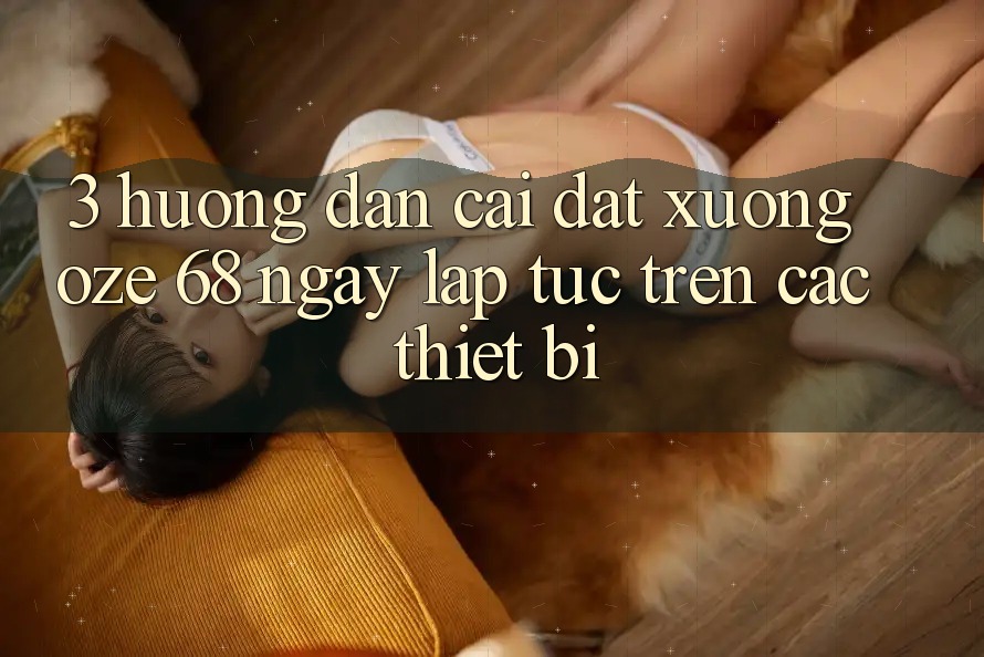 3. Hướng Dẫn Cài đặt Xuống Oze 68 Ngay lập tức Trên Các Thiết Bị 3. Hướng Dẫn Cài đặt Xuống Oze 68 Ngay lập tức Trên Các Thiết Bị