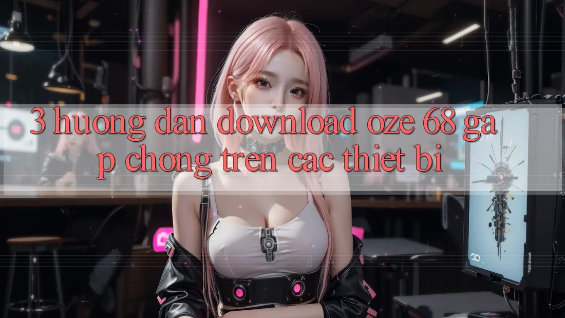 3. Hướng dẫn Download Oze 68 Gấp Chóng Trên Các Thiết Bị 3. Hướng dẫn Download Oze 68 Gấp Chóng Trên Các Thiết Bị
