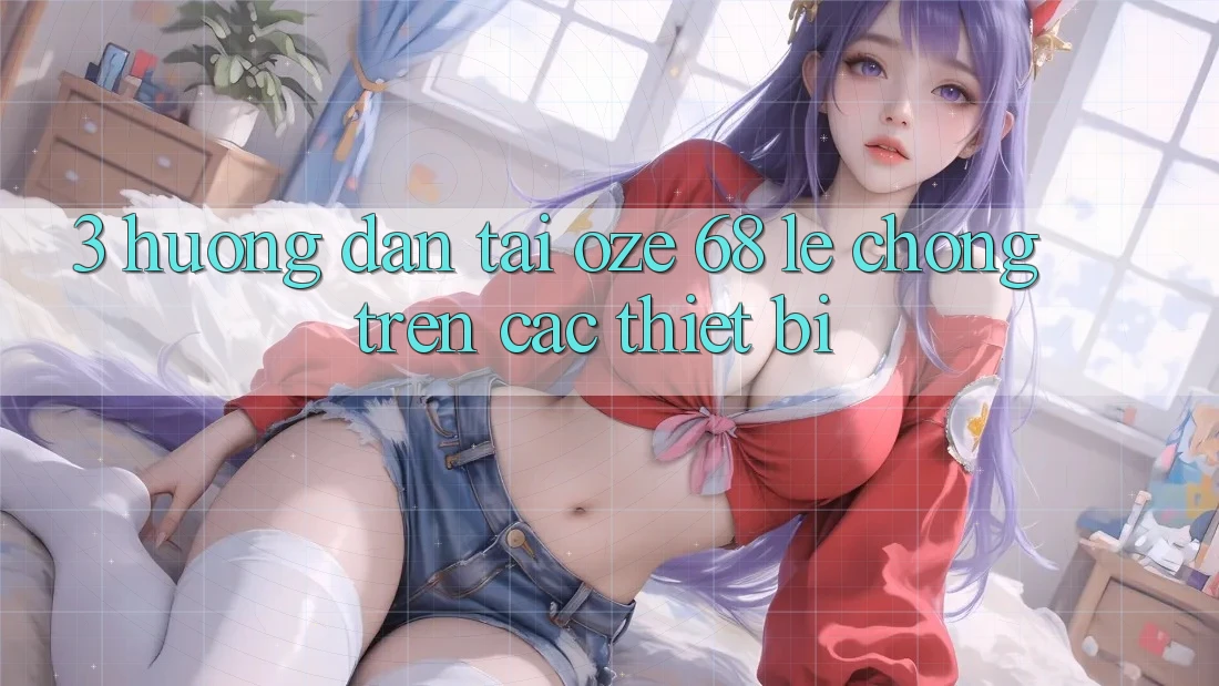 3. Hướng Dẫn Tải Oze 68 Lẹ Chóng Trên Các Thiết Bị 3. Hướng Dẫn Tải Oze 68 Lẹ Chóng Trên Các Thiết Bị