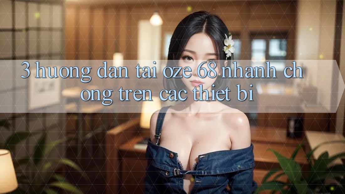 3. Hướng Dẫn Tải Oze 68 Nhanh Chóng Trên Các Thiết Bị