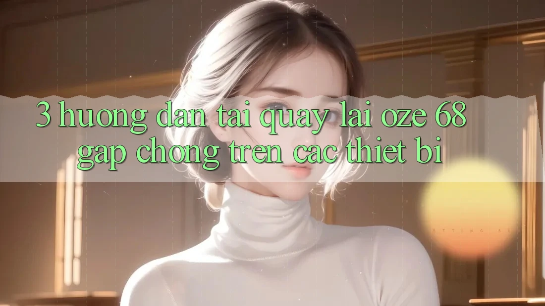 3. Hướng Dẫn Tải quay lại Oze 68 Gấp Chóng Trên Các Thiết Bị 3. Hướng Dẫn Tải quay lại Oze 68 Gấp Chóng Trên Các Thiết Bị