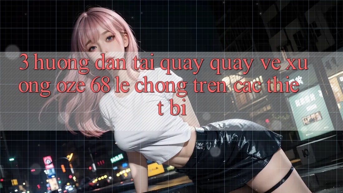 3. Hướng Dẫn Tải quay quay về Xuống Oze 68 Lẹ Chóng Trên Các Thiết Bị 3. Hướng Dẫn Tải quay quay về Xuống Oze 68 Lẹ Chóng Trên Các Thiết Bị