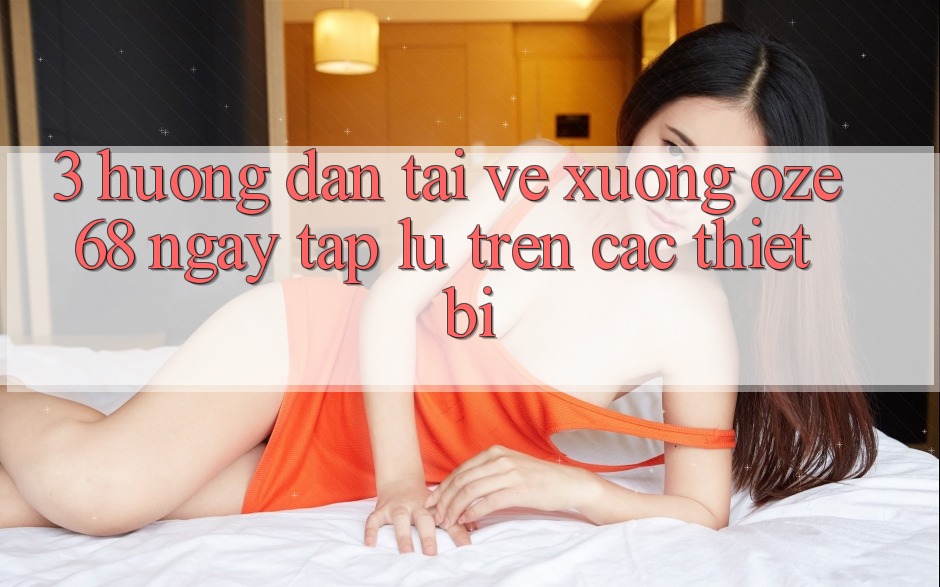 3. Hướng Dẫn Tải về Xuống Oze 68 Ngay tắp lự Trên Các Thiết Bị 3. Hướng Dẫn Tải về Xuống Oze 68 Ngay tắp lự Trên Các Thiết Bị