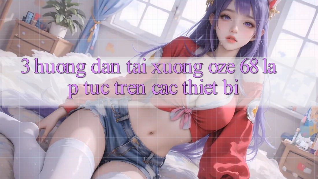 3. Hướng Dẫn Tải Xuống Oze 68 Lập tức Trên Các Thiết Bị 3. Hướng Dẫn Tải Xuống Oze 68 Lập tức Trên Các Thiết Bị