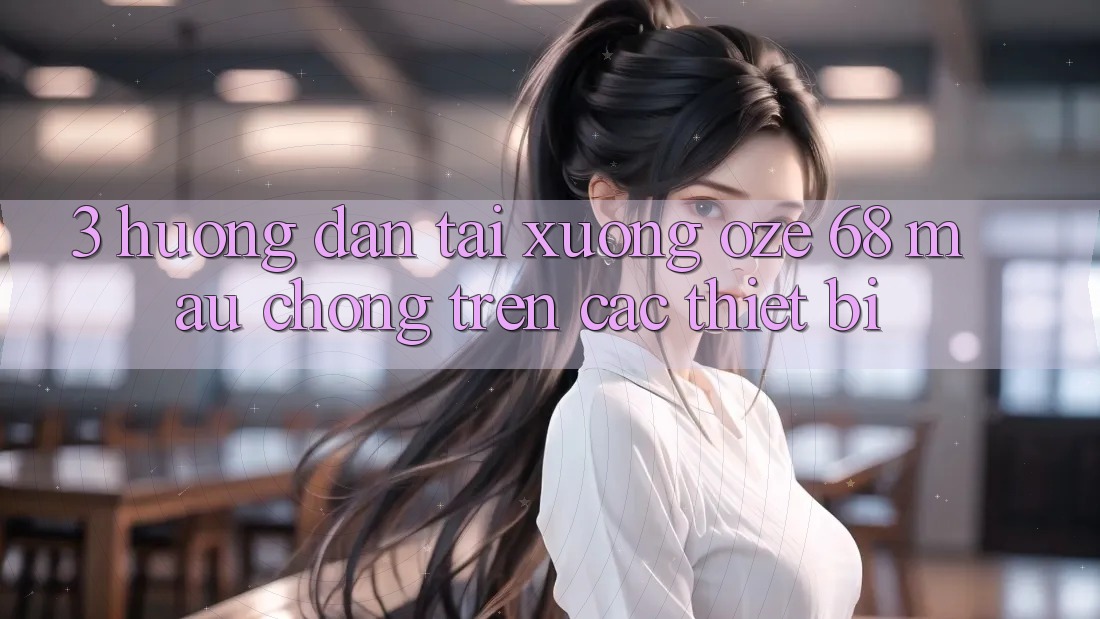 3. Hướng Dẫn Tải Xuống Oze 68 Mau Chóng Trên Các Thiết Bị 3. Hướng Dẫn Tải Xuống Oze 68 Mau Chóng Trên Các Thiết Bị