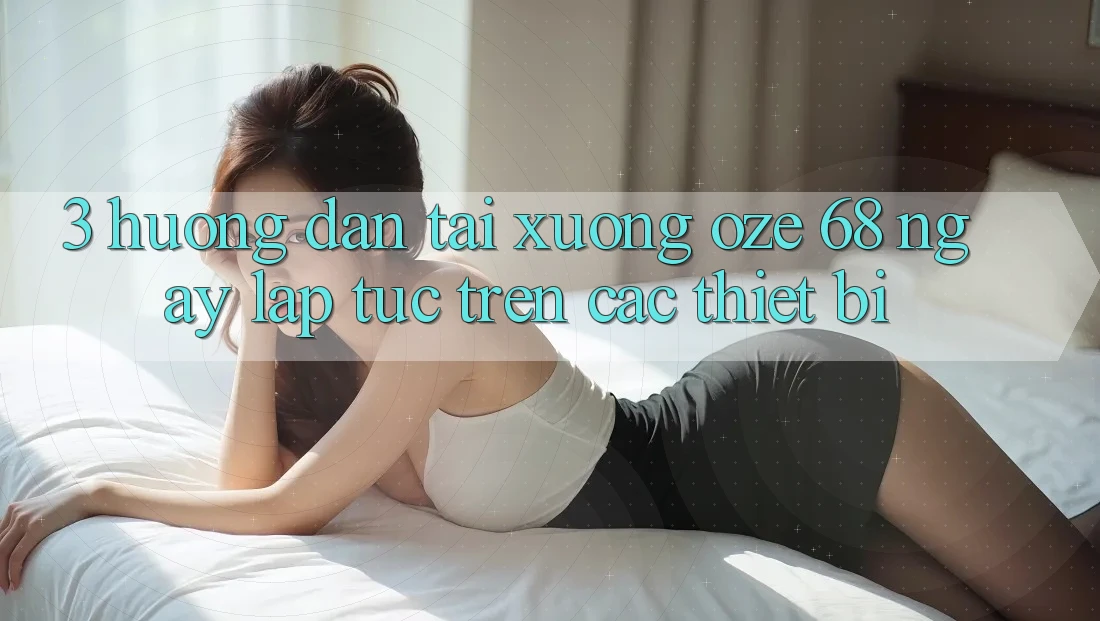3. Hướng Dẫn Tải Xuống Oze 68 Ngay lập tức Trên Các Thiết Bị 3. Hướng Dẫn Tải Xuống Oze 68 Ngay lập tức Trên Các Thiết Bị