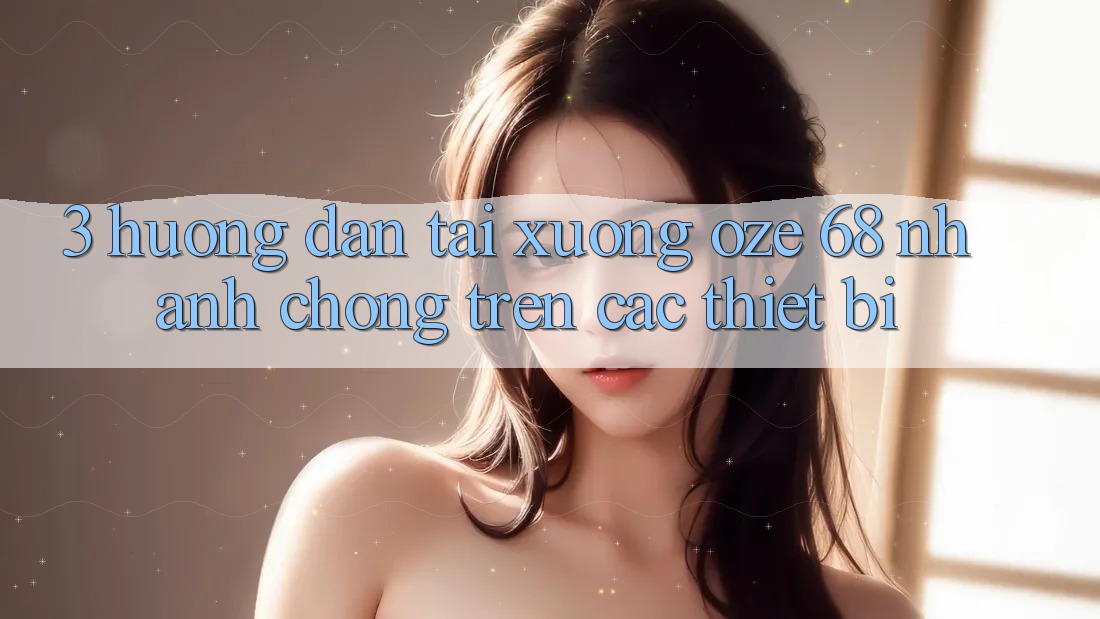 3. Hướng Dẫn Tải Xuống Oze 68 Nhanh chóng Trên Các Thiết Bị 3. Hướng Dẫn Tải Xuống Oze 68 Nhanh chóng Trên Các Thiết Bị