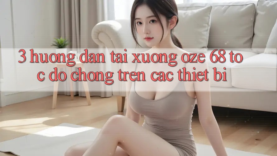 3. Hướng Dẫn Tải Xuống Oze 68 Tốc độ Chóng Trên Các Thiết Bị 3. Hướng Dẫn Tải Xuống Oze 68 Tốc độ Chóng Trên Các Thiết Bị