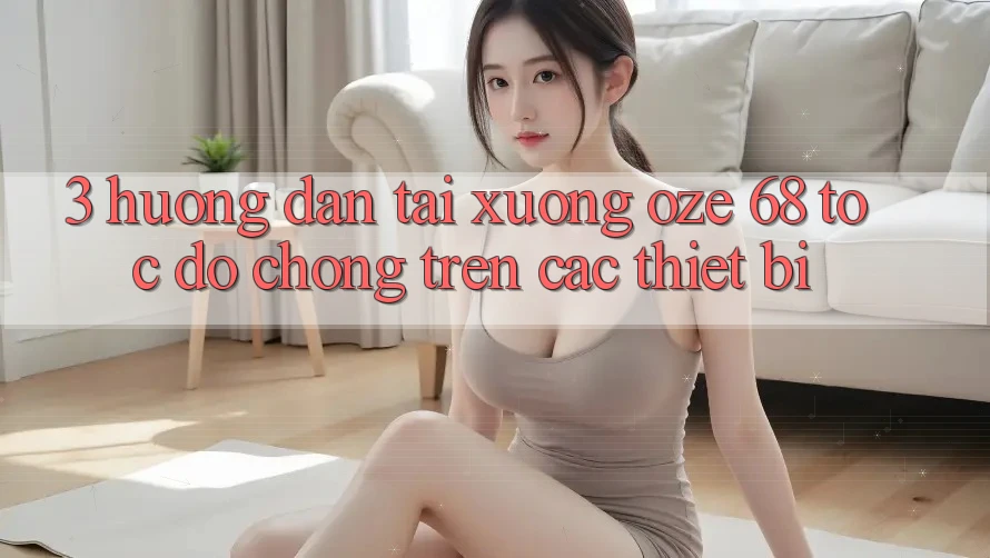 3. Hướng Dẫn Tải Xuống Oze 68 Tốc độ Chóng Trên Các Thiết Bị 3. Hướng Dẫn Tải Xuống Oze 68 Tốc độ Chóng Trên Các Thiết Bị