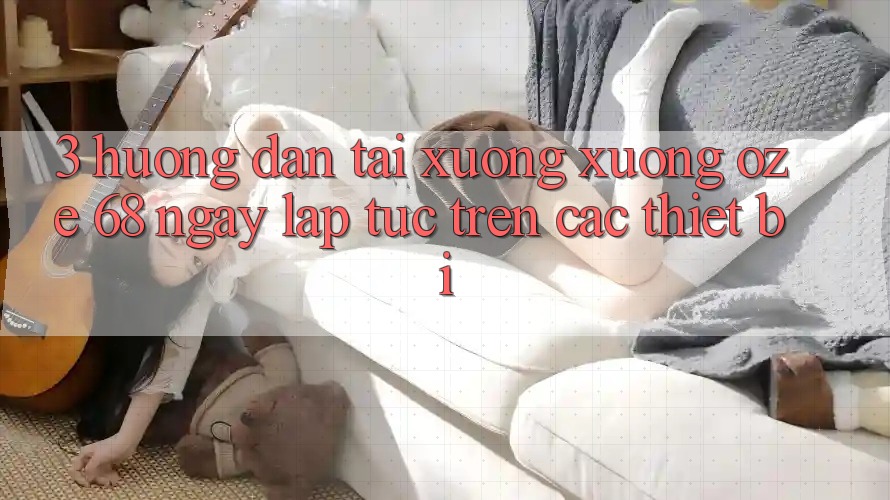 3. Hướng Dẫn Tải xuống Xuống Oze 68 Ngay lập tức Trên Các Thiết Bị 3. Hướng Dẫn Tải xuống Xuống Oze 68 Ngay lập tức Trên Các Thiết Bị