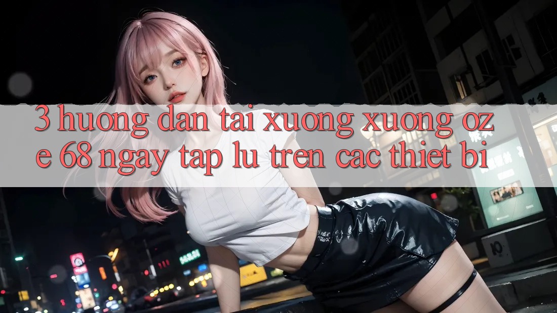 3. Hướng Dẫn Tải xuống Xuống Oze 68 Ngay tắp lự Trên Các Thiết Bị 3. Hướng Dẫn Tải xuống Xuống Oze 68 Ngay tắp lự Trên Các Thiết Bị
