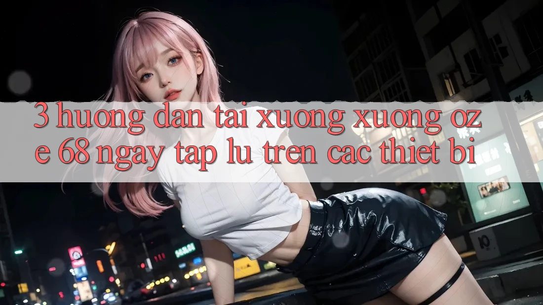 3. Hướng Dẫn Tải xuống Xuống Oze 68 Ngay tắp lự Trên Các Thiết Bị