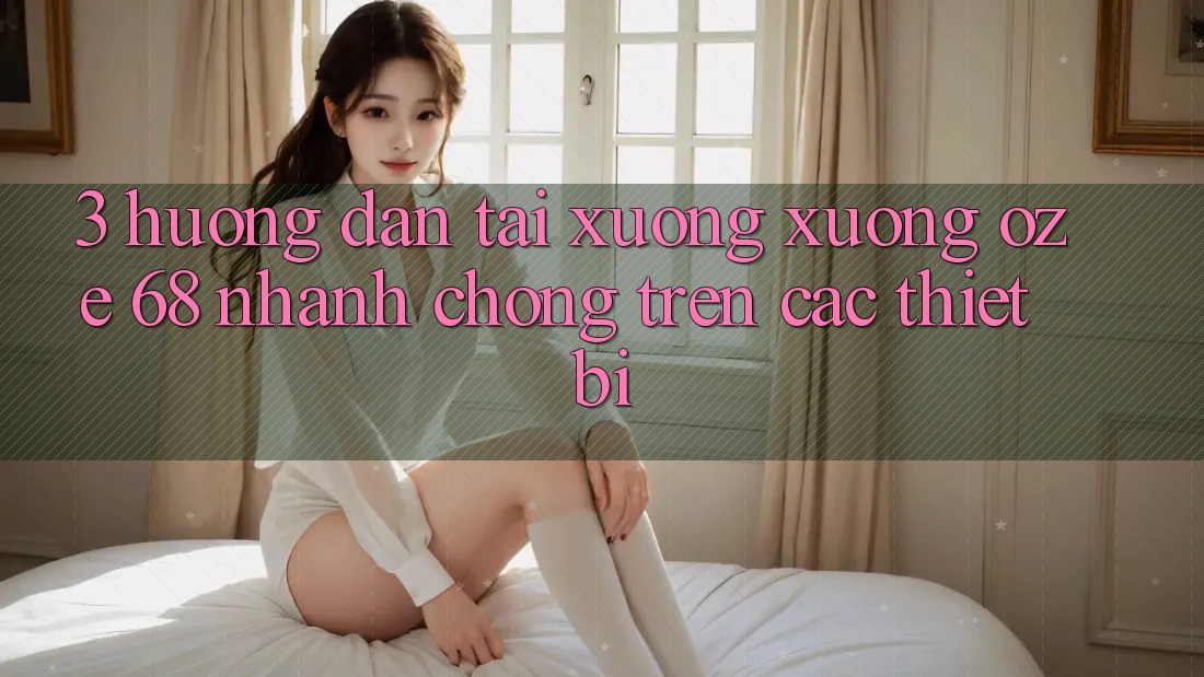 3. Hướng Dẫn Tải xuống Xuống Oze 68 Nhanh Chóng Trên Các Thiết Bị 3. Hướng Dẫn Tải xuống Xuống Oze 68 Nhanh Chóng Trên Các Thiết Bị