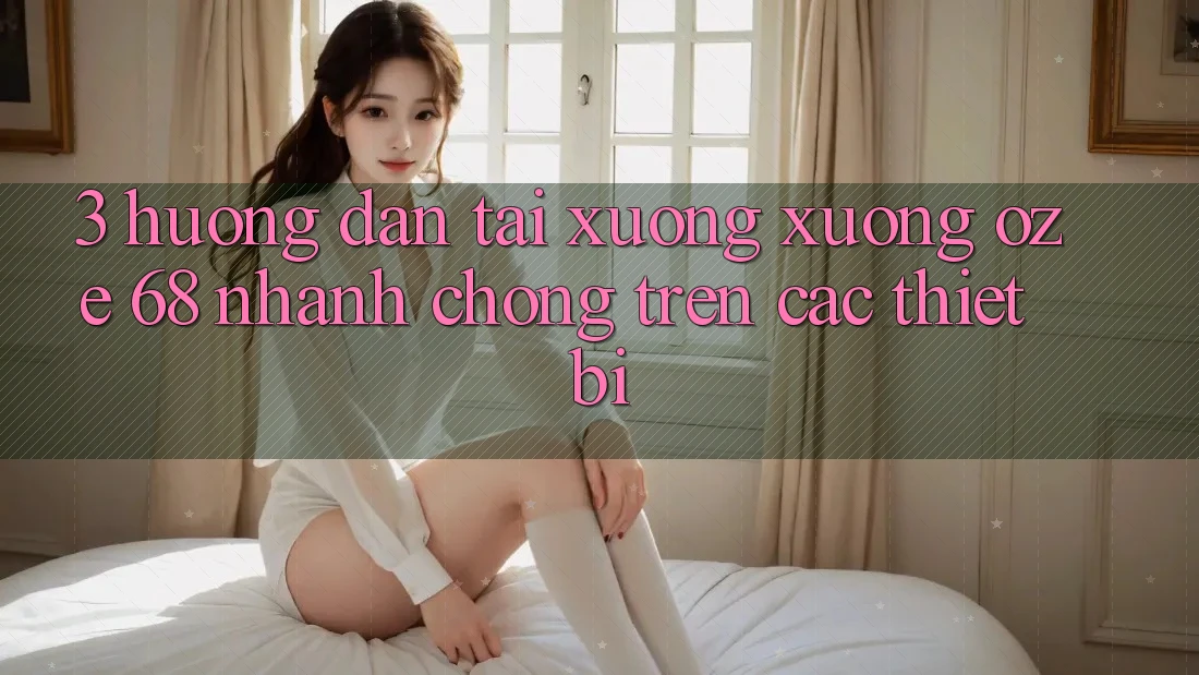 3. Hướng dẫn Tải xuống Xuống Oze 68 Nhanh Chóng Trên Các Thiết Bị