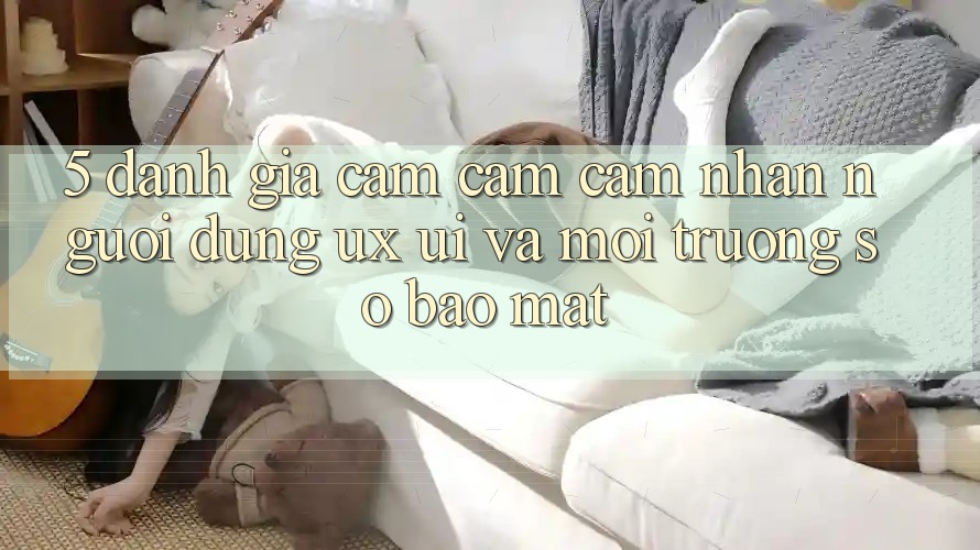 5. Đánh Giá Cảm cảm cảm nhận Người Dùng (UX/UI) Và Môi trường số Bảo Mật 5. Đánh Giá Cảm cảm cảm nhận Người Dùng (UX/UI) Và Môi trường số Bảo Mật