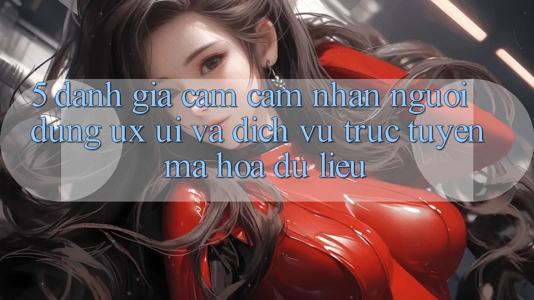 5. Đánh Giá Cảm cảm nhận Người Dùng (UX/UI) Và Dịch vụ trực tuyến Mã hóa dữ liệu