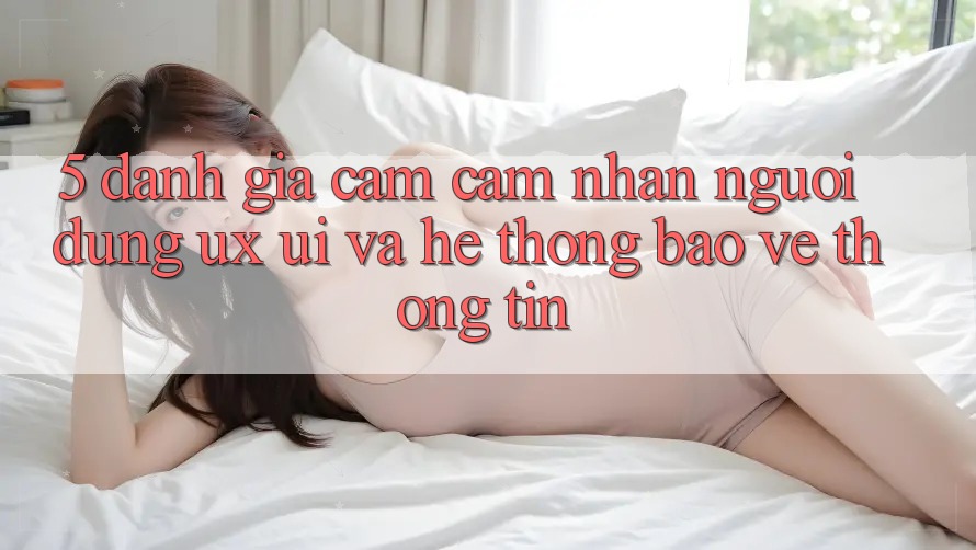5. Đánh Giá Cảm cảm nhận Người Dùng (UX/UI) Và Hệ Thống Bảo vệ thông tin