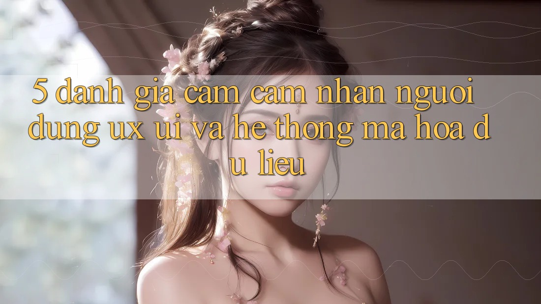 5. Đánh Giá Cảm cảm nhận Người Dùng (UX/UI) Và Hệ Thống Mã hóa dữ liệu