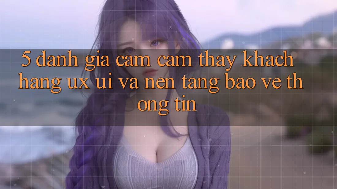 5. Đánh Giá Cảm cảm thấy Khách hàng (UX/UI) Và Nền tảng Bảo vệ thông tin
