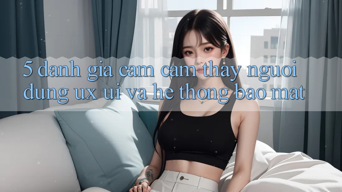 5. Đánh Giá Cảm cảm thấy Người Dùng (UX/UI) Và Hệ Thống Bảo Mật