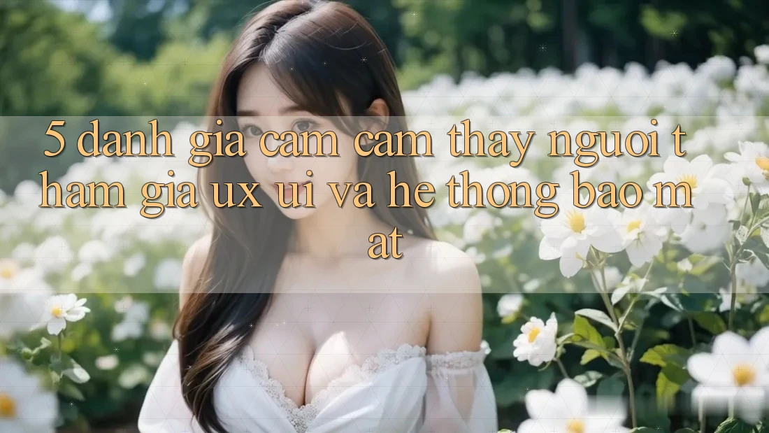 5. Đánh Giá Cảm cảm thấy Người tham gia (UX/UI) Và Hệ Thống Bảo Mật