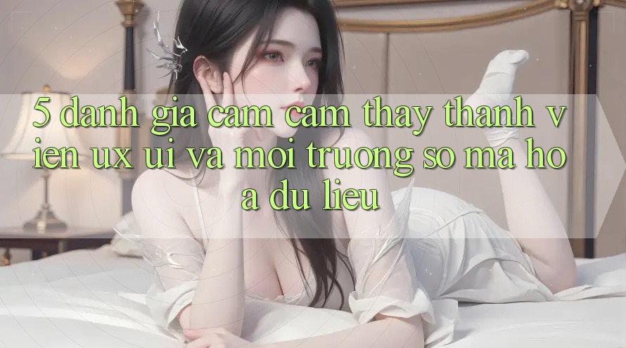 5. Đánh Giá Cảm cảm thấy Thành viên (UX/UI) Và Môi trường số Mã hóa dữ liệu