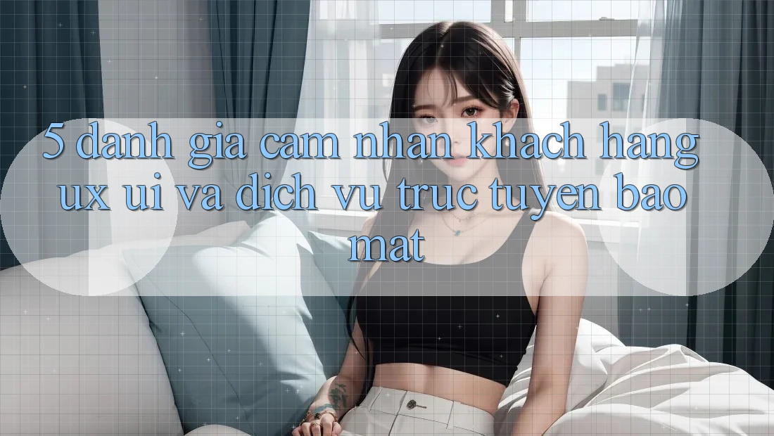 5. Đánh Giá Cảm nhận Khách hàng (UX/UI) Và Dịch vụ trực tuyến Bảo Mật