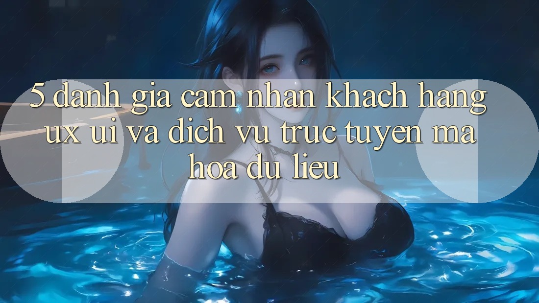 5. Đánh Giá Cảm nhận Khách hàng (UX/UI) Và Dịch vụ trực tuyến Mã hóa dữ liệu