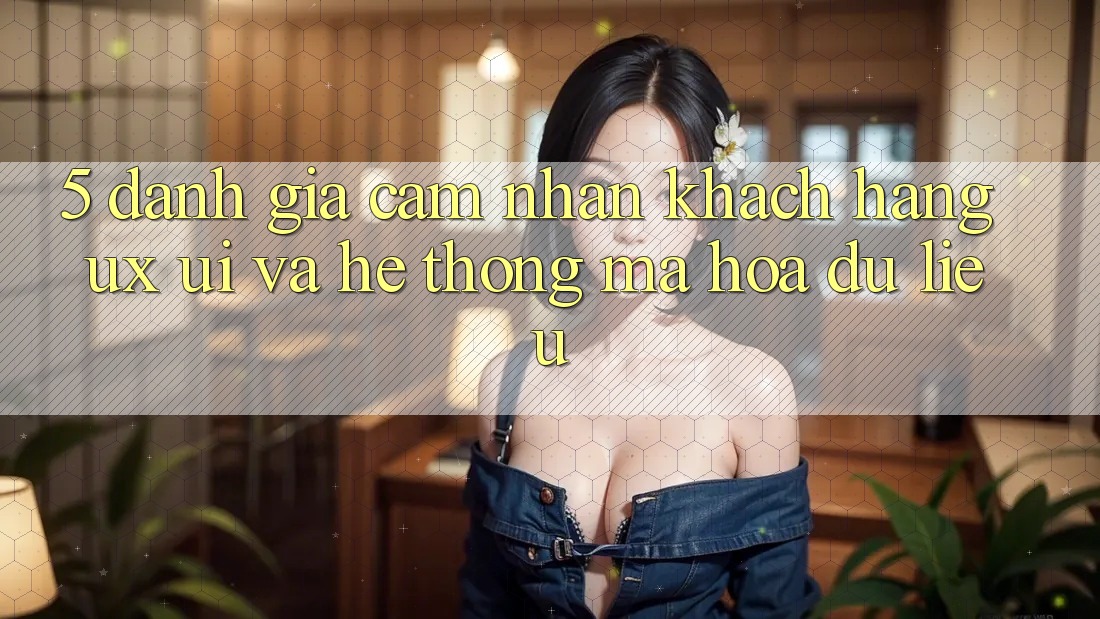 5. Đánh Giá Cảm nhận Khách hàng (UX/UI) Và Hệ Thống Mã hóa dữ liệu 5. Đánh Giá Cảm nhận Khách hàng (UX/UI) Và Hệ Thống Mã hóa dữ liệu