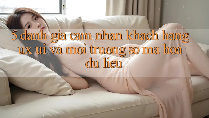 5. Đánh Giá Cảm nhận Khách hàng (UX/UI) Và Môi trường số Mã hóa dữ liệu