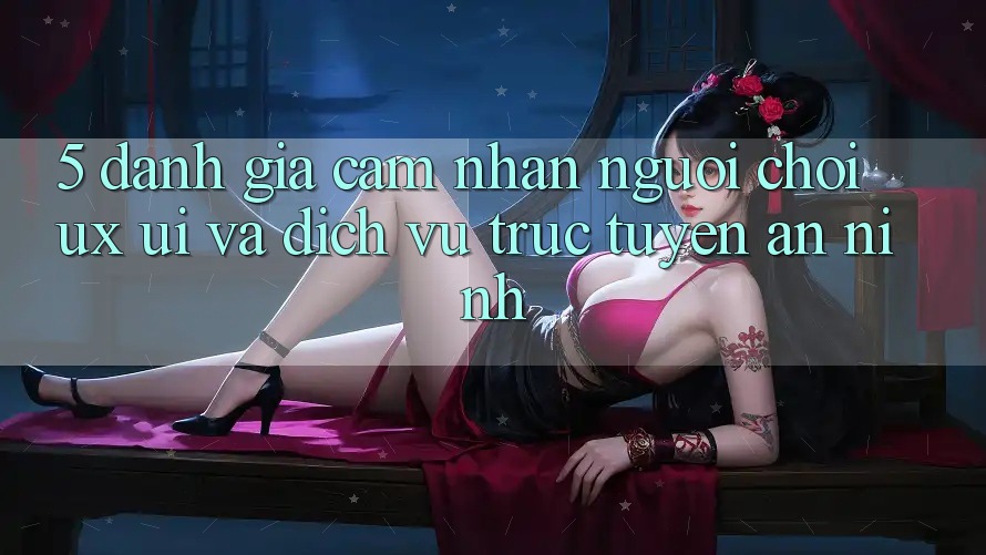 5. Đánh Giá Cảm nhận Người chơi (UX/UI) Và Dịch vụ trực tuyến An ninh