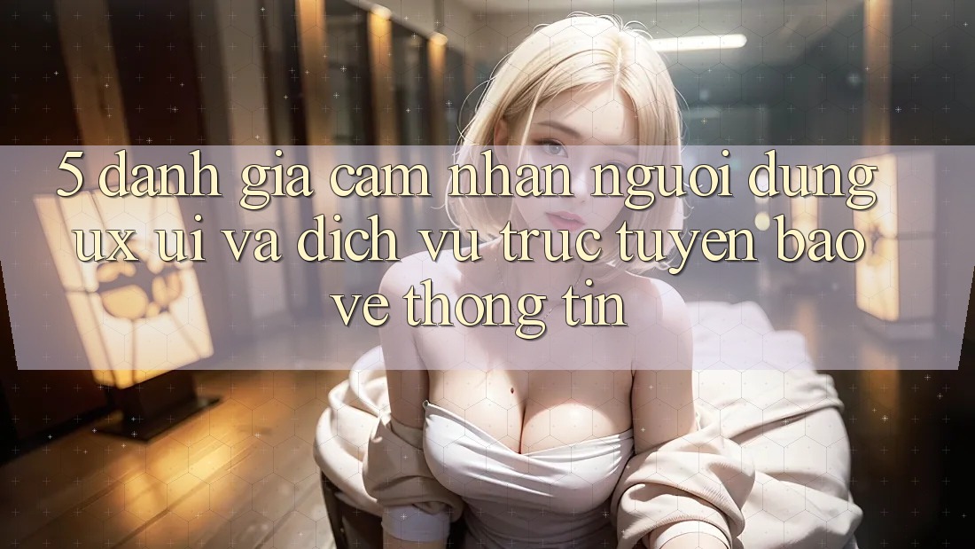 5. Đánh Giá Cảm nhận Người Dùng (UX/UI) Và Dịch vụ trực tuyến Bảo vệ thông tin
