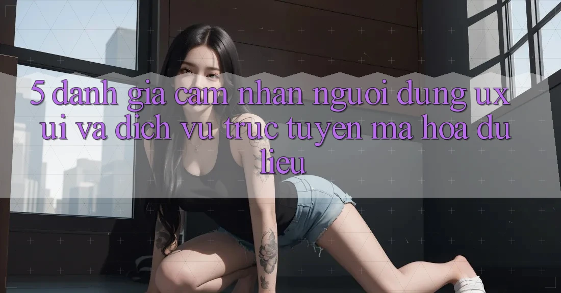 5. Đánh Giá Cảm nhận Người Dùng (UX/UI) Và Dịch vụ trực tuyến Mã hóa dữ liệu
