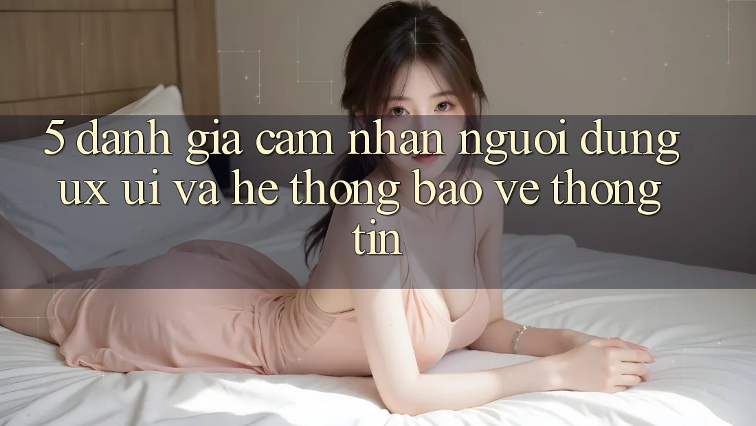 5. Đánh Giá Cảm nhận Người Dùng (UX/UI) Và Hệ Thống Bảo vệ thông tin 5. Đánh Giá Cảm nhận Người Dùng (UX/UI) Và Hệ Thống Bảo vệ thông tin