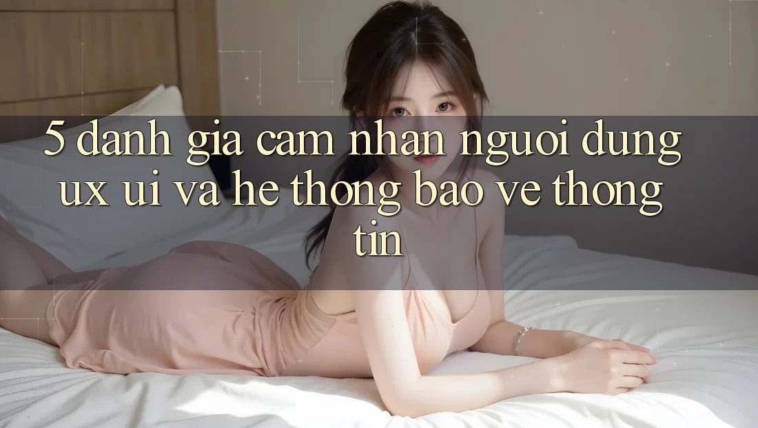 5. Đánh Giá Cảm nhận Người Dùng (UX/UI) Và Hệ Thống Bảo vệ thông tin