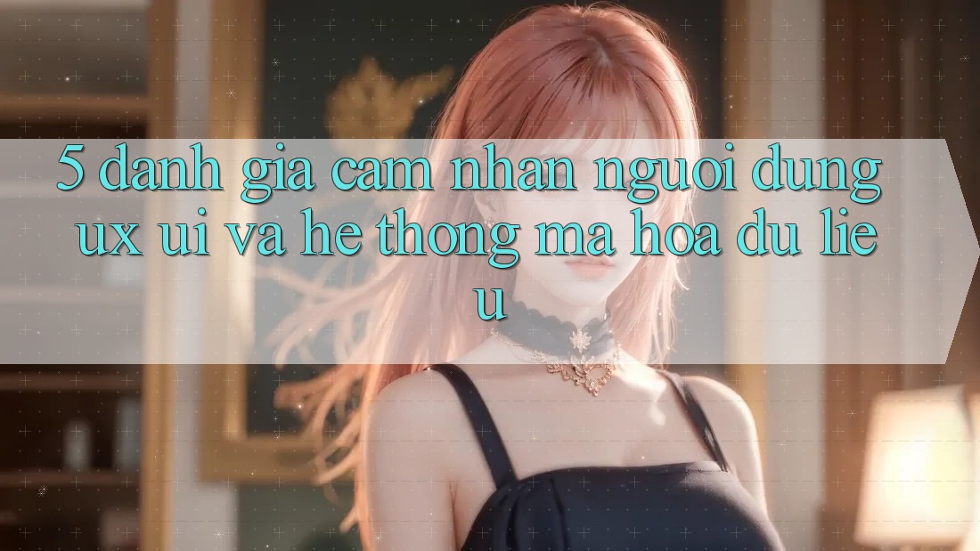 5. Đánh Giá Cảm nhận Người Dùng (UX/UI) Và Hệ Thống Mã hóa dữ liệu