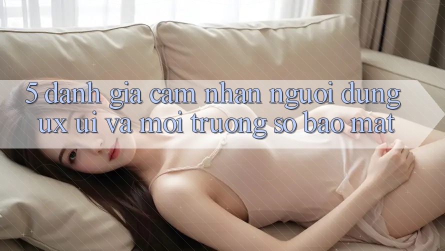 5. Đánh Giá Cảm nhận Người Dùng (UX/UI) Và Môi trường số Bảo Mật 5. Đánh Giá Cảm nhận Người Dùng (UX/UI) Và Môi trường số Bảo Mật