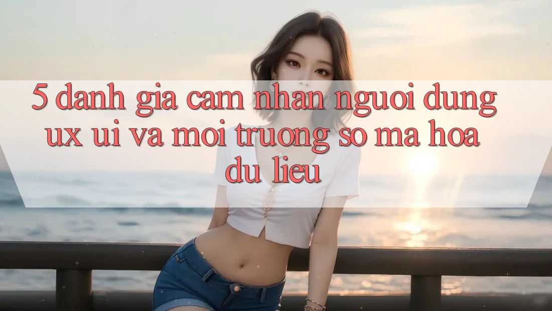 5. Đánh Giá Cảm nhận Người Dùng (UX/UI) Và Môi trường số Mã hóa dữ liệu 5. Đánh Giá Cảm nhận Người Dùng (UX/UI) Và Môi trường số Mã hóa dữ liệu